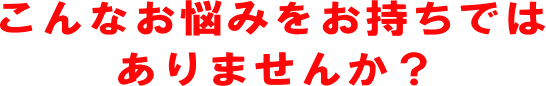 こんなお悩みをお持ちではありませんか？